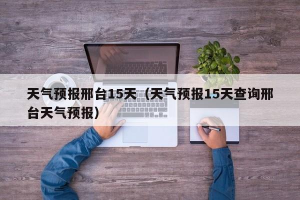 天气预报邢台15天（天气预报15天查询邢台天气预报）