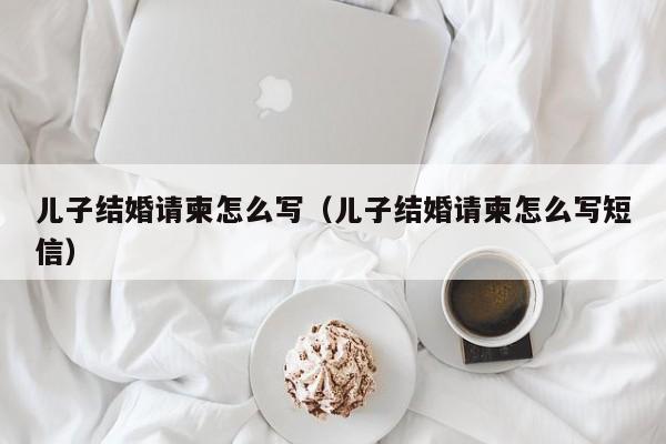 儿子结婚请柬怎么写（儿子结婚请柬怎么写短信）