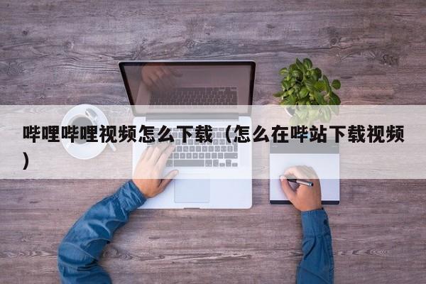 哔哩哔哩视频怎么下载（怎么在哔站下载视频）