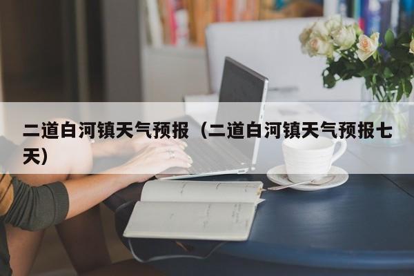 二道白河镇天气预报（二道白河镇天气预报七天）