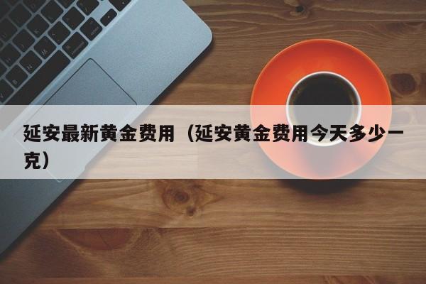 延安最新黄金费用（延安黄金费用今天多少一克）