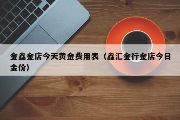 金鑫金店今天黄金费用表（鑫汇金行金店今日金价）