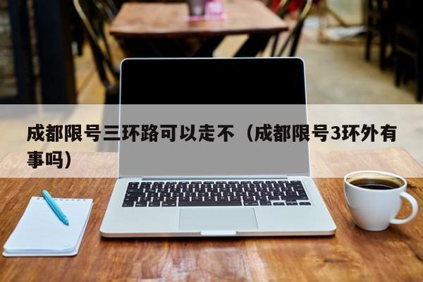 成都限号三环路可以走不（成都限号3环外有事吗）