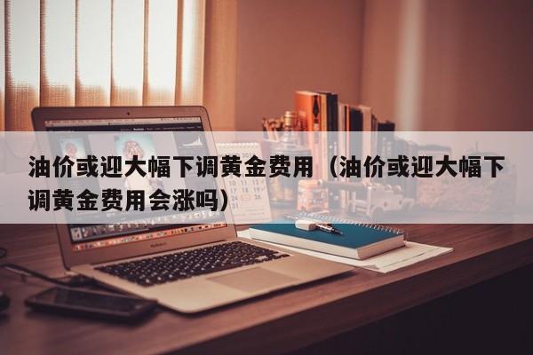 油价或迎大幅下调黄金费用（油价或迎大幅下调黄金费用会涨吗）