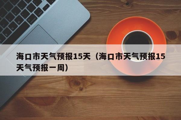 海口市天气预报15天（海口市天气预报15天气预报一周）