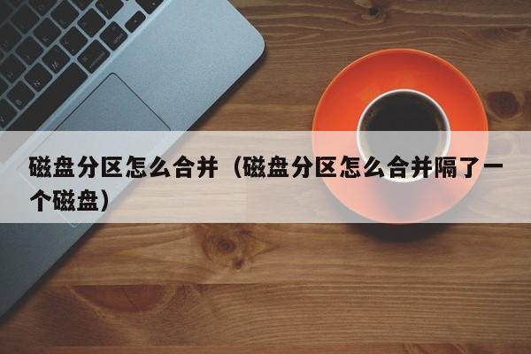 磁盘分区怎么合并（磁盘分区怎么合并隔了一个磁盘）