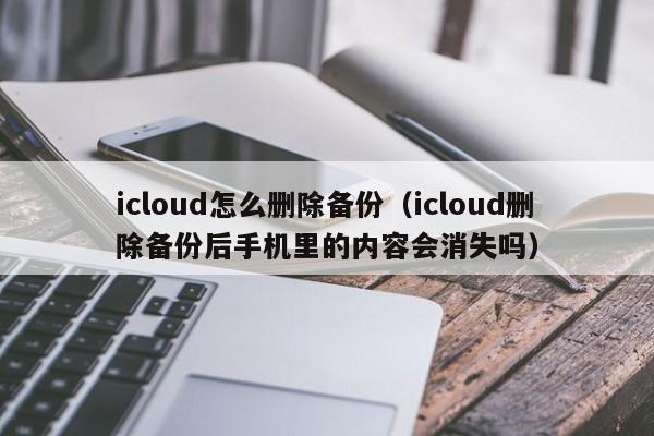 icloud怎么删除备份（icloud删除备份后手机里的内容会消失吗）