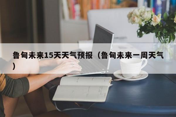 鲁甸未来15天天气预报（鲁甸未来一周天气）