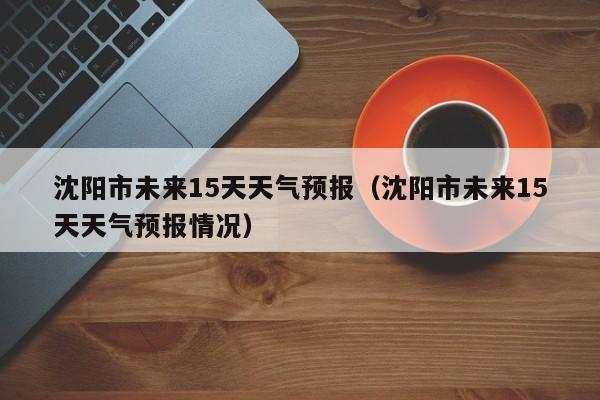 沈阳市未来15天天气预报（沈阳市未来15天天气预报情况）