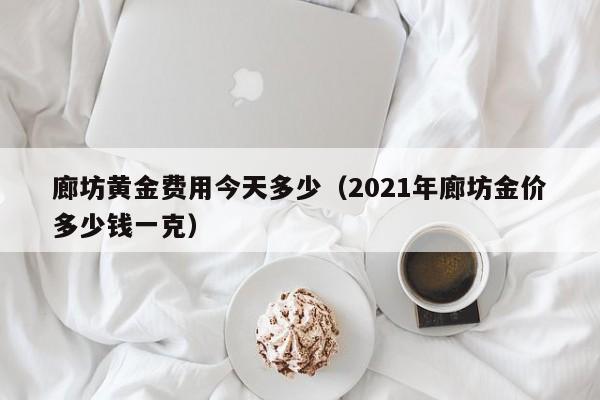廊坊黄金费用今天多少（2021年廊坊金价多少钱一克）