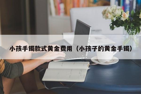 小孩手镯款式黄金费用（小孩子的黄金手镯）
