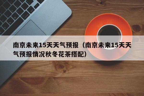 南京未来15天天气预报（南京未来15天天气预报情况秋冬花茶搭配）