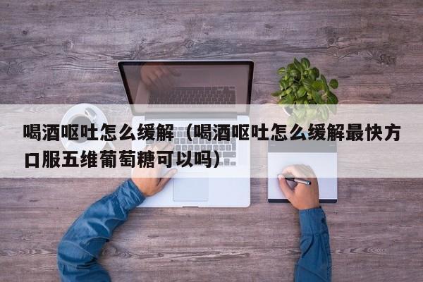 喝酒呕吐怎么缓解（喝酒呕吐怎么缓解最快方口服五维葡萄糖可以吗）