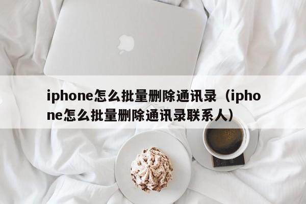 iphone怎么批量删除通讯录（iphone怎么批量删除通讯录联系人）