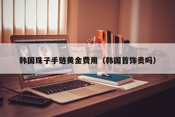 韩国珠子手链黄金费用（韩国首饰贵吗）
