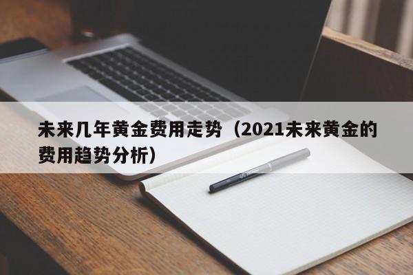 未来几年黄金费用走势（2021未来黄金的费用趋势分析）