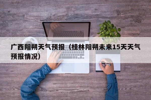 广西阳朔天气预报（桂林阳朔未来15天天气预报情况）
