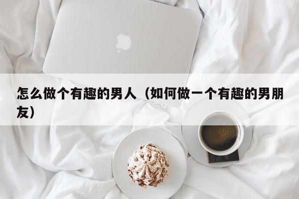 怎么做个有趣的男人（如何做一个有趣的男朋友）