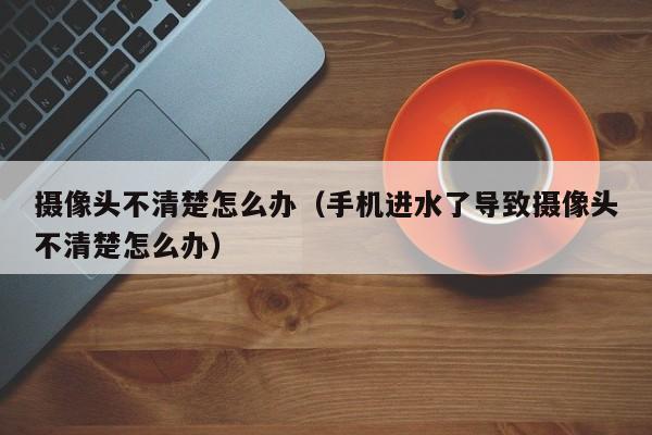 摄像头不清楚怎么办（手机进水了导致摄像头不清楚怎么办）