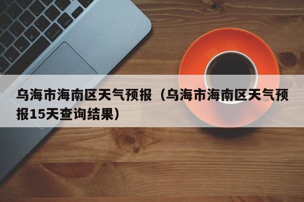 乌海市海南区天气预报（乌海市海南区天气预报15天查询结果）