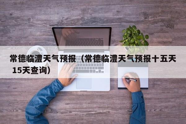 常德临澧天气预报（常德临澧天气预报十五天 15天查询）