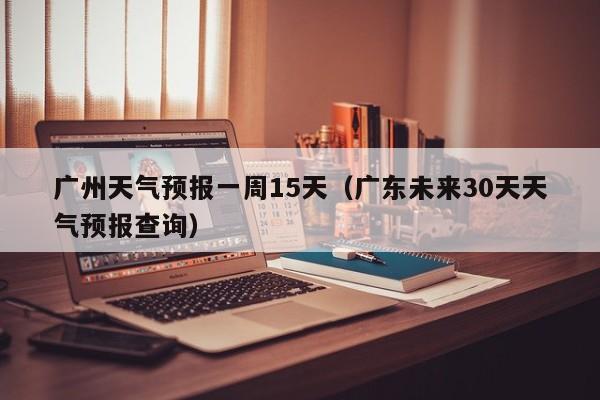 广州天气预报一周15天（广东未来30天天气预报查询）