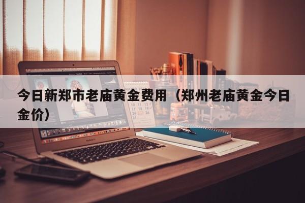 今日新郑市老庙黄金费用（郑州老庙黄金今日金价）