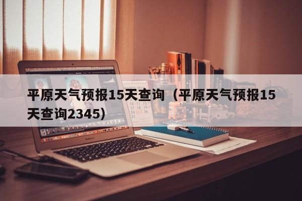 平原天气预报15天查询（平原天气预报15天查询2345）