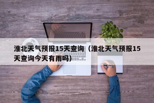 淮北天气预报15天查询（淮北天气预报15天查询今天有雨吗）