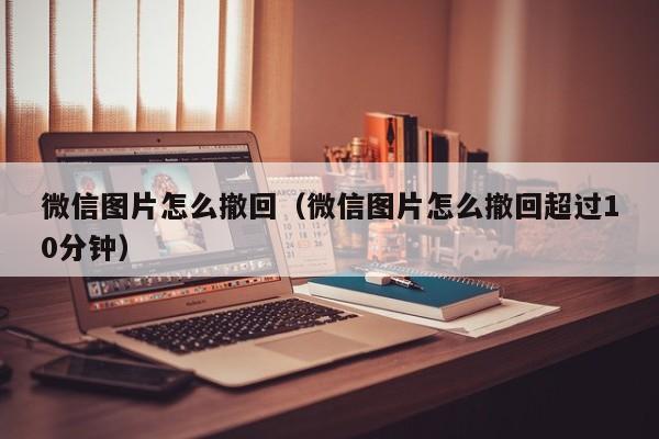 微信图片怎么撤回（微信图片怎么撤回超过10分钟）