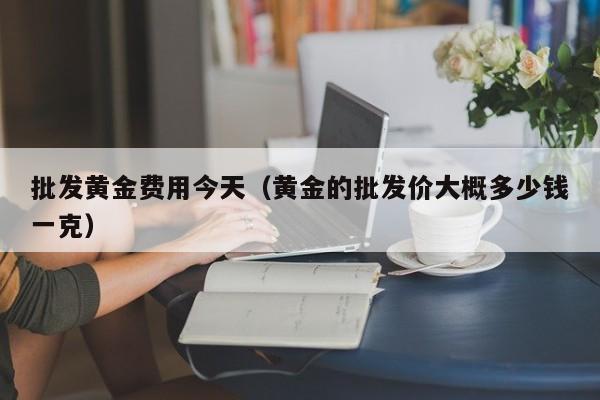 批发黄金费用今天（黄金的批发价大概多少钱一克）