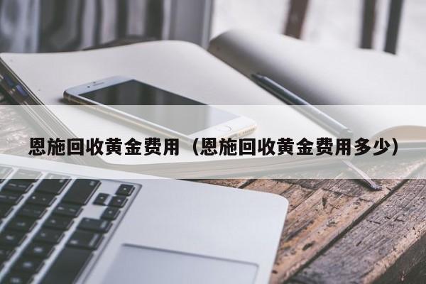 恩施回收黄金费用（恩施回收黄金费用多少）