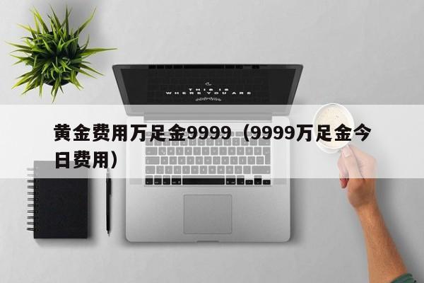 黄金费用万足金9999（9999万足金今日费用）