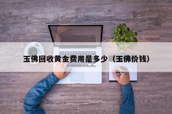 玉佛回收黄金费用是多少（玉佛价钱）