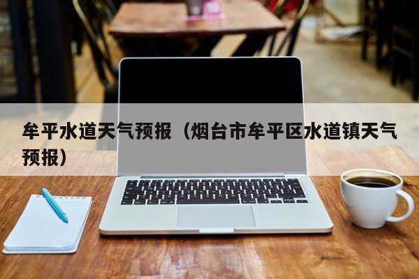 牟平水道天气预报（烟台市牟平区水道镇天气预报）