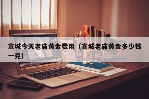 宣城今天老庙黄金费用（宣城老庙黄金多少钱一克）