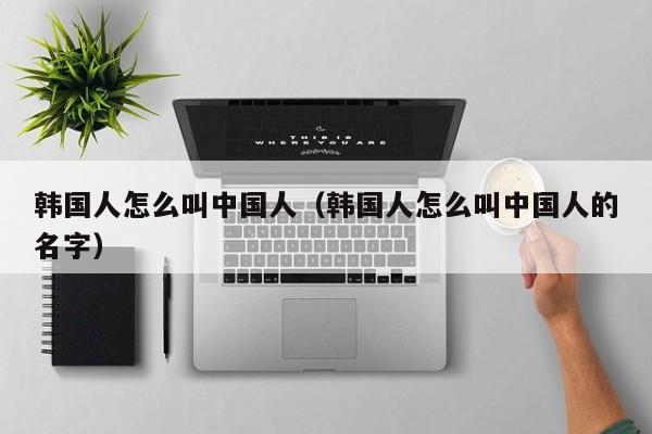 韩国人怎么叫中国人（韩国人怎么叫中国人的名字）