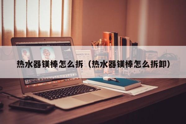 热水器镁棒怎么拆（热水器镁棒怎么拆卸）