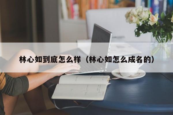 林心如到底怎么样（林心如怎么成名的）