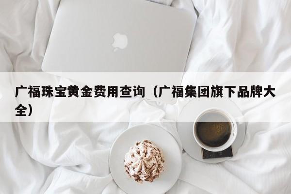 广福珠宝黄金费用查询（广福集团旗下品牌大全）