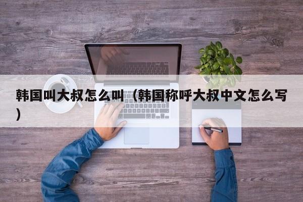 韩国叫大叔怎么叫（韩国称呼大叔中文怎么写）