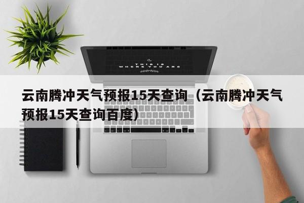 云南腾冲天气预报15天查询（云南腾冲天气预报15天查询百度）