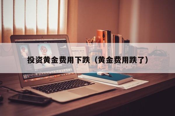 投资黄金费用下跌（黄金费用跌了）