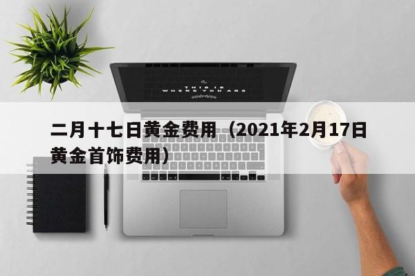 二月十七日黄金费用（2021年2月17日黄金首饰费用）