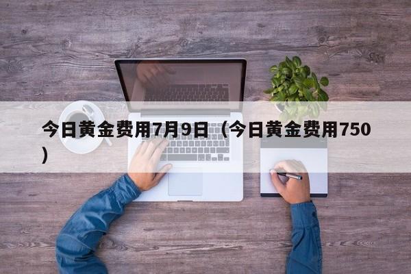 今日黄金费用7月9日（今日黄金费用750）