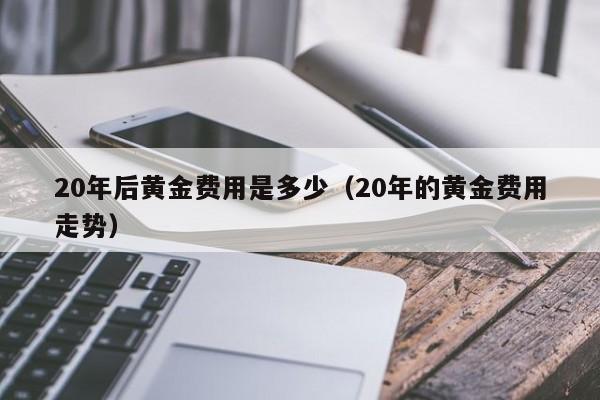 20年后黄金费用是多少（20年的黄金费用走势）