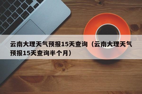 云南大理天气预报15天查询（云南大理天气预报15天查询半个月）