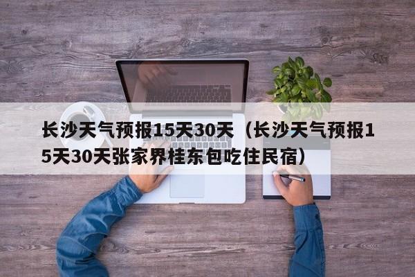 长沙天气预报15天30天（长沙天气预报15天30天张家界桂东包吃住民宿）