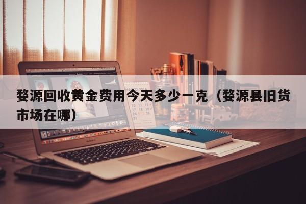 婺源回收黄金费用今天多少一克（婺源县旧货市场在哪）