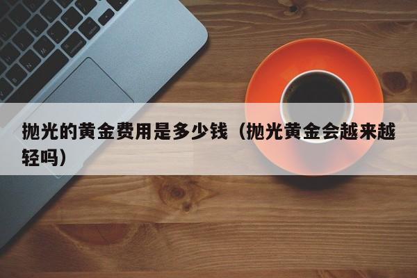 抛光的黄金费用是多少钱（抛光黄金会越来越轻吗）